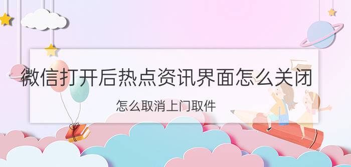 微信打开后热点资讯界面怎么关闭 怎么取消上门取件？